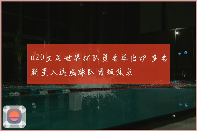 u20女足世界杯队员名单出炉 多名新星入选成球队晋级焦点