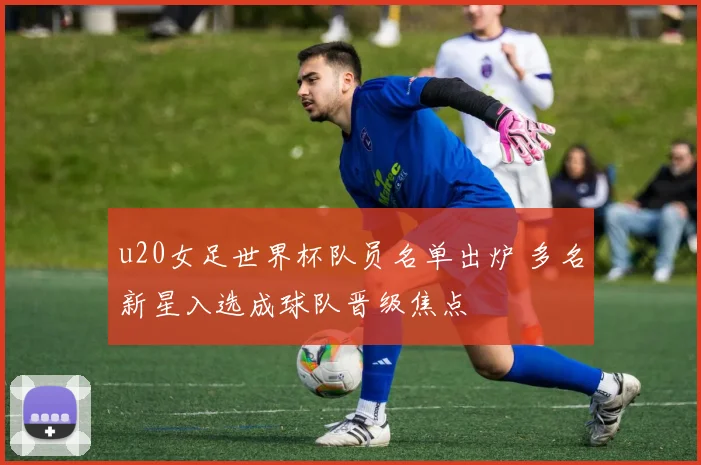 u20女足世界杯队员名单出炉 多名新星入选成球队晋级焦点